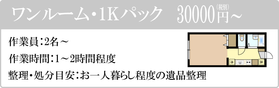 ワンルーム・1Kパック　30000円（税別）～。作業員：2名～。作業時間：1～2時間程度。整理・処分目安：お１人暮らし程度の遺品整理。