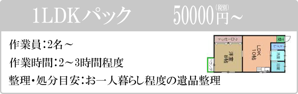 1LDKパック　50000円（税別）～。作業員：2名～。作業時間：2～3時間程度。整理・処分目安：お一人暮らし程度の遺品整理。