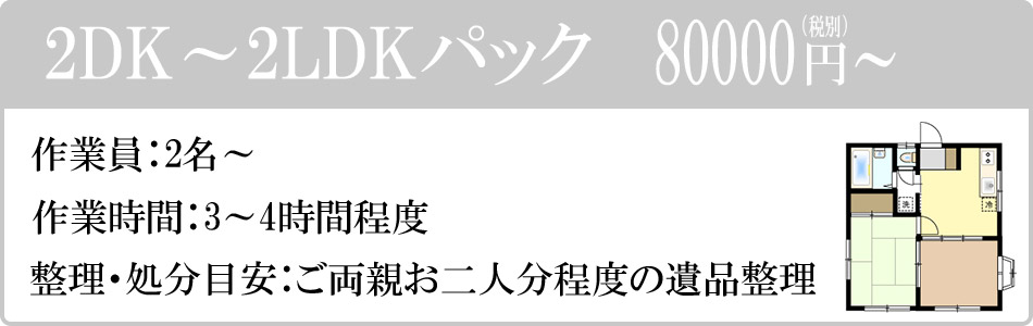 2DK～2LDKパック　80000円（税別）～。作業員：2名～。作業時間：3～4時間程度。整理・処分目安：ご両親お二人分程度の遺品整理。