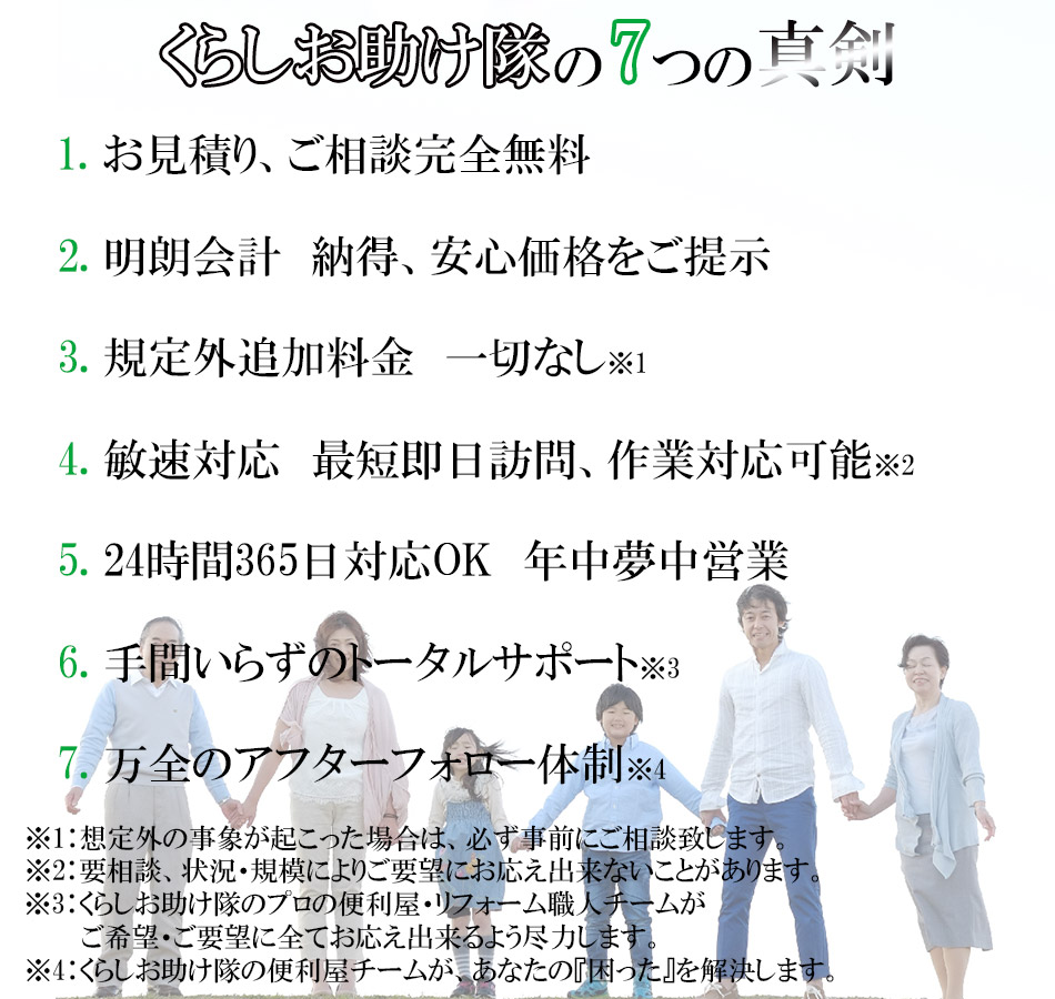 くらしお助け隊の7つの真剣。1：お見積り、ご相談完全無料。2：明朗会計。納得、安心価格をご提示。3：規定外追加料金一切なし。※想定外の事象が起こった場合は、必ず事前にご相談致します。4：敏速対応　最短即日訪問、作業対応可能。※要相談、状況・規模によりご要望にお応え出来ないことがあります。5：24時間365日対応OK　年中夢中営業。6：手間いらずのトータルサポート※くらしお助け隊のプロの便利屋・リフォーム職人チームが、ご希望・ご要望に全てお応え出来るよう尽力します。7：万全のアフターフォロー体制。※くらしお助け隊の便利屋チームが、あなたの『困った』を解決します。