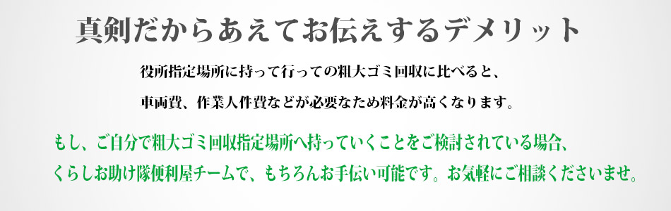 真剣だからあえてお伝えするデメリット。役所指定場所に持って行っての粗大ゴミ回収に比べると、車両費、作業人件費などが必要なため料金が高くなります。もし、ご自分で粗大ゴミ回収指定場所へ、持っていくことをご検討されている場合、くらしお助け隊の便利屋チームでもちろんお手伝いは可能です。お気軽にご相談くださいませ。