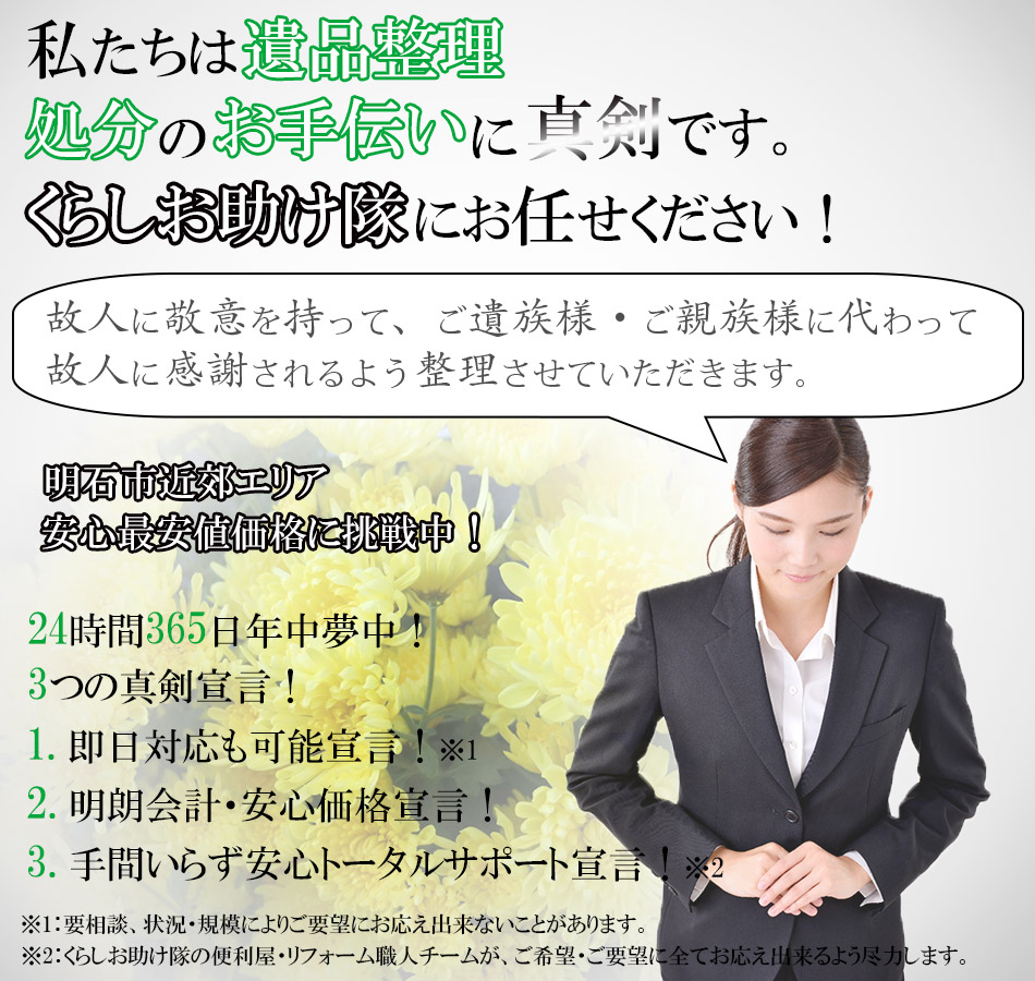 私たちは遺品整理・処分のお手伝いに真剣です。くらしお助け隊にお任せ下さい！故人に敬意を持って、ご遺族様・ご親族様に代わって故人に感謝されるよう整理させていただきます。明石市近郊エリア安心最安値価格に挑戦中！24時間365日年中夢中！3つの真剣宣言！1：即日対応も可能宣言！※要相談、状況・規模によりご要望にお応え出来ないことがあります。2：明朗会計・安心価格宣言！3：手間いらず安心トータルサポート宣言！※くらしお助け隊の便利屋・リフォーム職人チームが、ご希望・ご要望に全てお応え出来るよう尽力します。