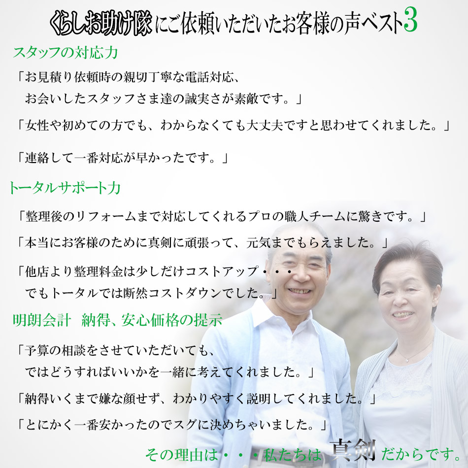 くらしお助け隊にご依頼いただいたお客様の声ベスト3！・スタッフの対応力。「お見積り依頼時の親切丁寧な電話対応、お会いしたスタッフさま達の誠実さが素敵です。」「女性や初めての方でも、わからなくても大丈夫ですと思わせてくれました。」「連絡して一番対応が早かったです。」・トータルサポート力「整理後のリフォームまで対応してくれるプロの職人チームに驚きです。」「本当にお客様のために真剣に頑張って、元気までもらえました。」「他店より整理料金は少しだけコストアップ・・・、でもトータルでは断然コストダウンでした」・明朗会計　納得、安心価格の提示「予算の相談をさせていただいても、ではどうすればいいかを一緒に考えてくれました」「納得いくまで嫌な顔せず、わかりやすく説明してくれました。」「とにかく一番安かったのでスグに決めちゃいました。」その理由は・・・私たちは真剣だからです。