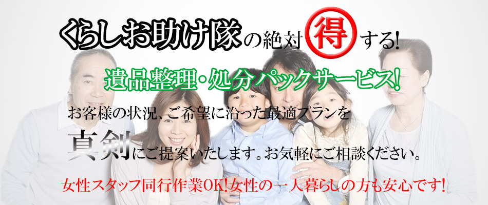 くらしお助け隊の絶対得する！遺品整理・処分パックサービス！お客様の状況、ご希望に沿った最適プランを真剣にご提案いたします。お気軽にご相談ください。女性スタッフ同行作業OK！女性の方も安心です！