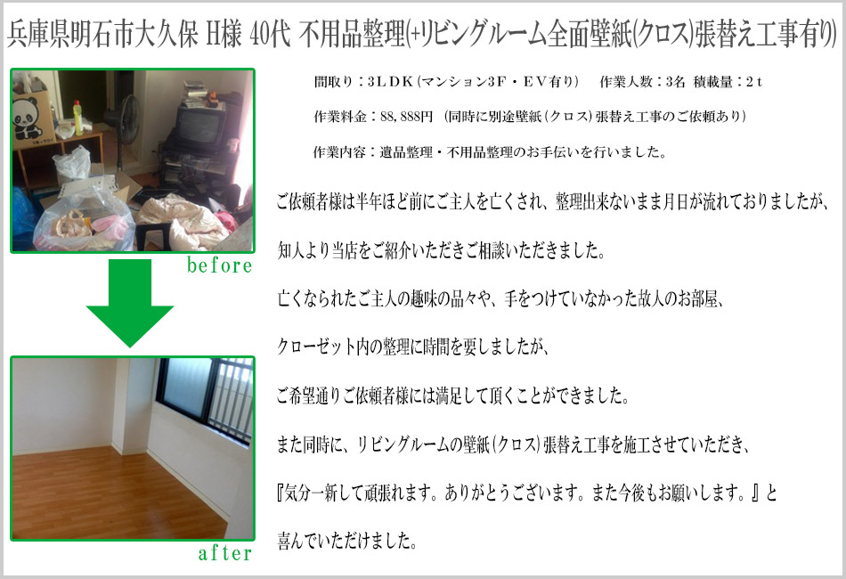 兵庫県明石市大久保 H様 40代 不要品整理（+リビングルーム全面壁紙（クロス）張替え工事有り）間取り：3LDK（マンション3F・EV有り）作業人数：3名　積載量：2t作業料金：88,888円（同時に別途壁紙（クロス）張替え工事のご依頼有り）作業内容：遺品整理・不要品整理のお手伝いを行いました。ご依頼者様は半年ほど前にご主人を亡くされ、整理出来ないまま月日が流れておりましたが、知人より当店をご紹介いただきご相談をいただきました。亡くなられたご主人の趣味の品々や、手をつけていなかった故人のお部屋＆クローゼット内の整理に時間を要しましたが、ご希望通りご依頼者様には満足して頂くことができました。また同時に、リビングルームの壁紙（クロス）張替え工事を施工させていただき、『気分一新して頑張れます。ありがとうございます。また今後もお願いします。』と喜んでいただけました。