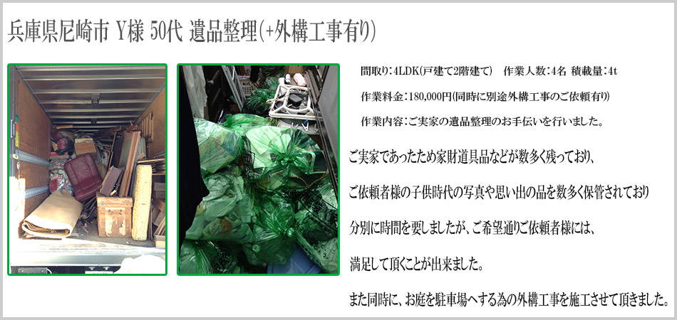 兵庫県尼崎市 Y様 50代 遺品整理（+外構工事有り）間取り：4LDK（戸建て2階建て）　作業人数：4名　積載量：4t 作業料金：180,000円（同時に別途外構工事のご依頼有り）作業内容：ご実家の遺品整理のお手伝いを行いました。ご実家であったため家財道具品などが数多く残っており、ご依頼者様の子供時代の写真や思い出の品を数多く保管されており分別に時間を要しましたが、ご希望通りご依頼者様には満足して頂くことができました。また同時に、お庭を駐車場へする為の外構工事を施工させていただきました。