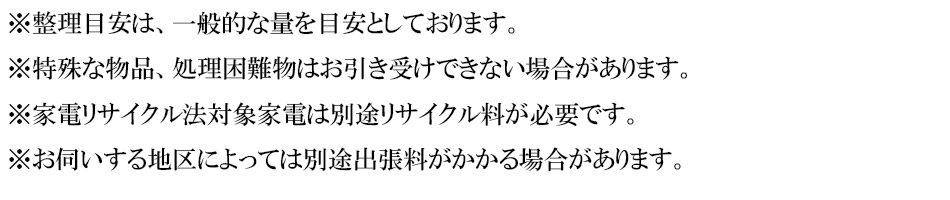 ※注意事項：整理目安は、一般的な量を目安としております。特殊な物品、処理困難物はお引き受けできない場合があります。家電リサイクル法対象家電は別途リサイクル料が必要です。お伺いする地区によっては別途出張料がかかる場合があります。