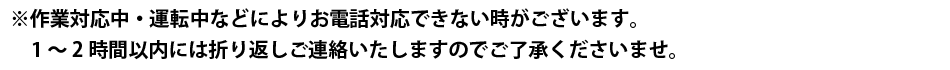 ※作業対応中・運転中などによりお電話対応できない時がございます。1～2時間以内には折り返しご連絡いたしますのでご了承くださいませ。