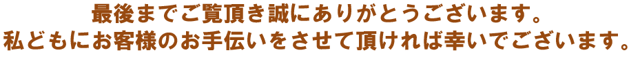 最後までご覧頂き誠にありがとうございます。私どもお客様のお手伝いをさせて頂ければ幸いでございます。